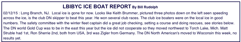                                                               LBIBYC ICE BOAT REPORT By Bill Rudolph                                            
02/12/15 : Long Branch, NJ.  Local ice is gone for now. Looks like Keith Brummer, pictured three photos down on the left seen speeding across the ice, is the club DN skipper to beat this year. He won several club races. The club ice boaters were on the local ice in good numbers. The safety committee with the winter fleet captain did a great job checking, setting a course and doing rescues, see stories below. The DN world Gold Cup was to be in the east this year but the ice did not cooperate so they moved northwest to Torch Lake, Mich. Matt Struble had 1st, Ron Sherrie 2nd, both from USA, 3rd was Zigler from Germany. The DN North American's moved to Wisconsin this week, no results yet.  