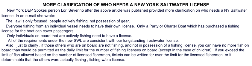 MORE CLARIFICATION OF WHO NEEDS A NEW YORK SALTWATER LICENSE 
     New York DEP Spokes person Lori Severino after the above article was published provided more clarification on who needs a NY Saltwater license. In an e-mail she wrote:
    The  law is only focused  people actively fishing, not possession of gear.
    Everyone fishing from an individual vessel needs to have their own license.  Only a Party or Charter Boat which has purchased a fishing license for the boat can cover passengers.
     Only individuals on board that are actively fishing need to have a license.
      All of the requirements under the new SWL are consistent with our longstanding freshwater license.  
    Also , just to clarify , if those others who are on board are not fishing, and not in possession of a fishing license, you can have no more fish on board than would be permitted as the daily limit for the number of fishing licenses on board (except in the case of children).  If you exceed the limit of fish allowed based on the number of licensed fishermen, tickets can be written for over the limit for the licensed fishermen  or if determinable that the others were actually fishing , fishing w/o a license.
